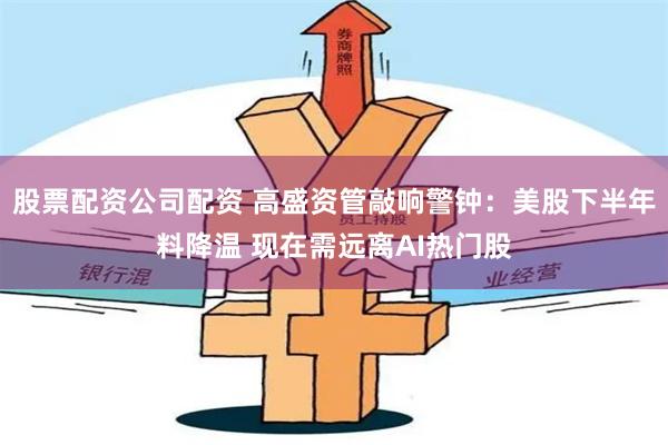 股票配资公司配资 高盛资管敲响警钟：美股下半年料降温 现在需远离AI热门股