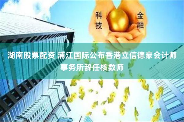 湖南股票配资 浦江国际公布香港立信德豪会计师事务所辞任核数师