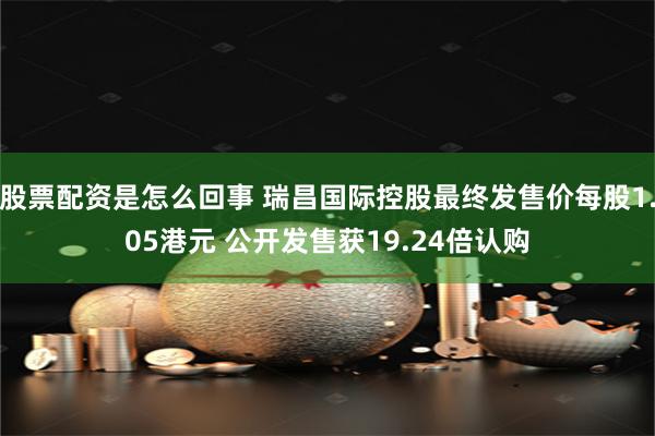 股票配资是怎么回事 瑞昌国际控股最终发售价每股1.05港元 公开发售获19.24倍认购