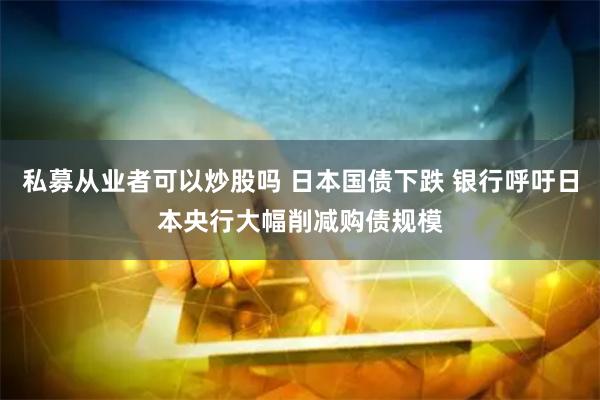 私募从业者可以炒股吗 日本国债下跌 银行呼吁日本央行大幅削减购债规模