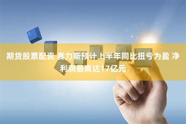 期货股票配资 赛力斯预计上半年同比扭亏为盈 净利润最高达17亿元