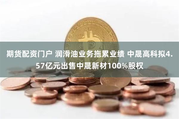 期货配资门户 润滑油业务拖累业绩 中晟高科拟4.57亿元出售中晟新材100%股权