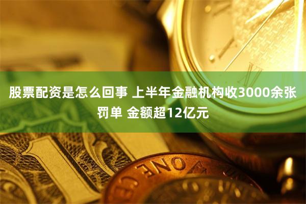 股票配资是怎么回事 上半年金融机构收3000余张罚单 金额超12亿元