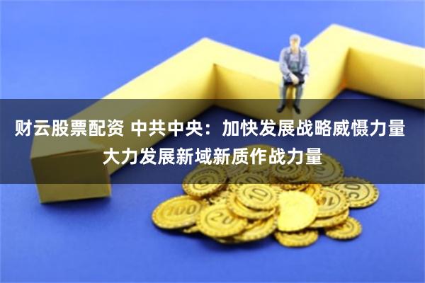 财云股票配资 中共中央：加快发展战略威慑力量 大力发展新域新质作战力量