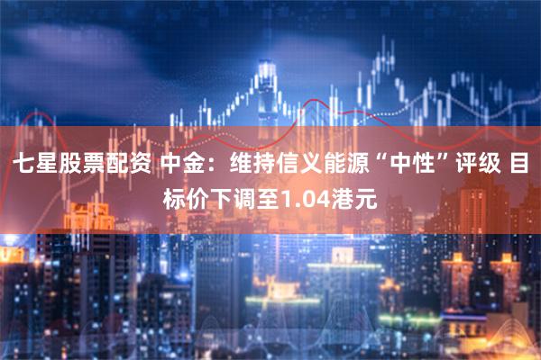 七星股票配资 中金：维持信义能源“中性”评级 目标价下调至1.04港元