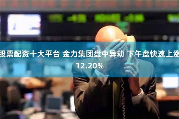 股票配资十大平台 金力集团盘中异动 下午盘快速上涨12.20%