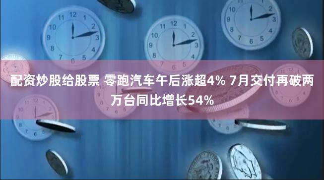 配资炒股给股票 零跑汽车午后涨超4% 7月交付再破两万台同比增长54%