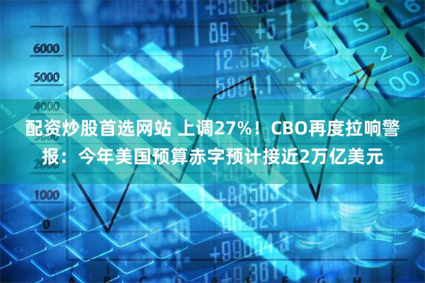 配资炒股首选网站 上调27%！CBO再度拉响警报：今年美国预算赤字预计接近2万亿美元