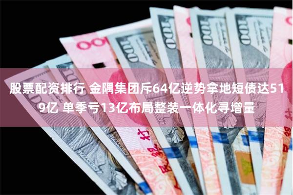 股票配资排行 金隅集团斥64亿逆势拿地短债达519亿 单季亏13亿布局整装一体化寻增量