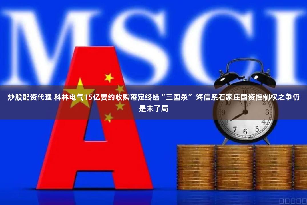 炒股配资代理 科林电气15亿要约收购落定终结“三国杀” 海信系石家庄国资控制权之争仍是未了局