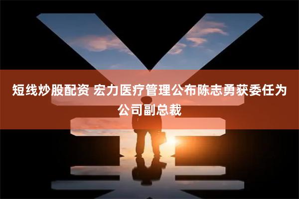 短线炒股配资 宏力医疗管理公布陈志勇获委任为公司副总裁