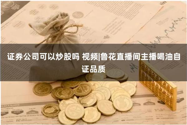 证券公司可以炒股吗 视频|鲁花直播间主播喝油自证品质