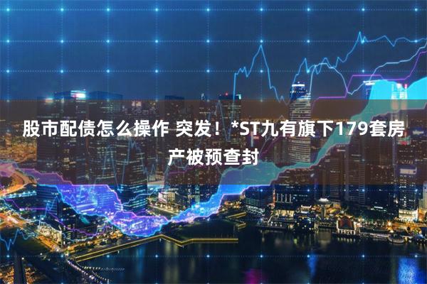 股市配债怎么操作 突发！*ST九有旗下179套房产被预查封