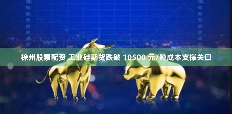 徐州股票配资 工业硅期货跌破 10500 元/吨成本支撑关口