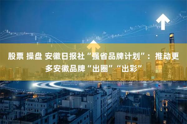 股票 操盘 安徽日报社“强省品牌计划”：推动更多安徽品牌“出圈”“出彩”