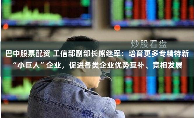 巴中股票配资 工信部副部长熊继军：培育更多专精特新“小巨人”企业，促进各类企业优势互补、竞相发展