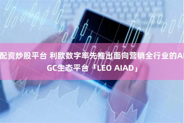 配资炒股平台 利欧数字率先推出面向营销全行业的AIGC生态平台「LEO AIAD」