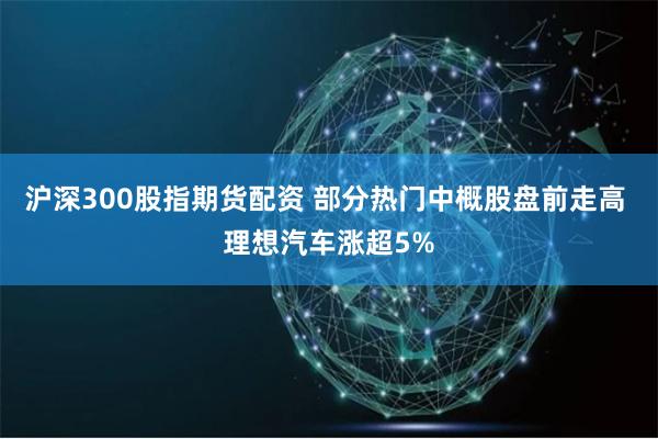 沪深300股指期货配资 部分热门中概股盘前走高 理想汽车涨超5%