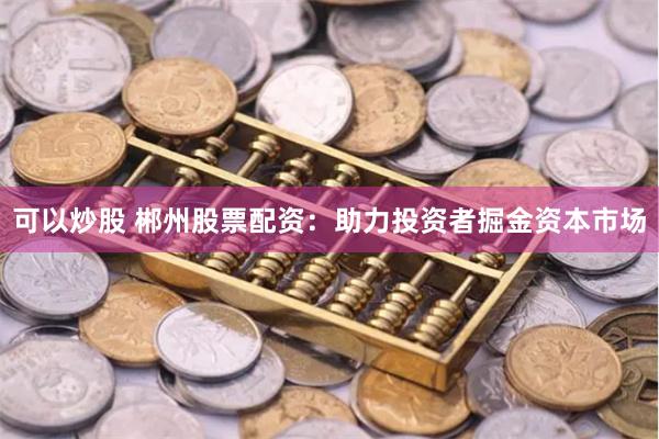 可以炒股 郴州股票配资：助力投资者掘金资本市场