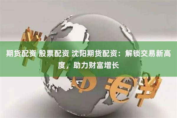 期货配资 股票配资 沈阳期货配资：解锁交易新高度，助力财富增长