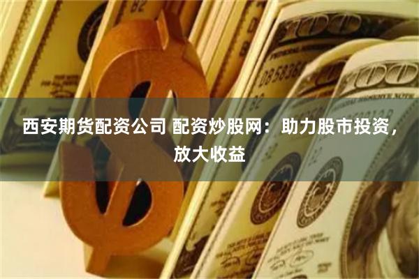 西安期货配资公司 配资炒股网：助力股市投资，放大收益