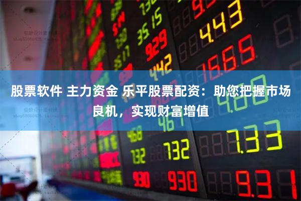 股票软件 主力资金 乐平股票配资：助您把握市场良机，实现财富增值