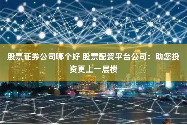 股票证券公司哪个好 股票配资平台公司：助您投资更上一层楼