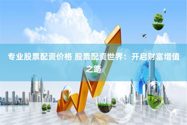 专业股票配资价格 股票配资世界：开启财富增值之路