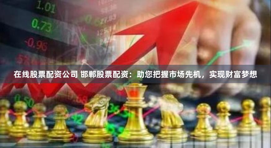 在线股票配资公司 邯郸股票配资：助您把握市场先机，实现财富梦想